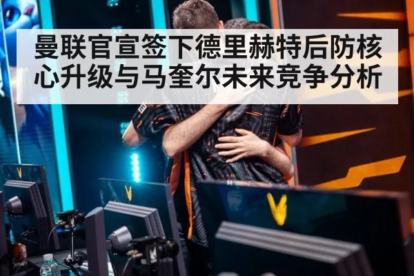曼联官宣签下德里赫特后防核心升级与马奎尔未来竞争分析（jiuyouhui）