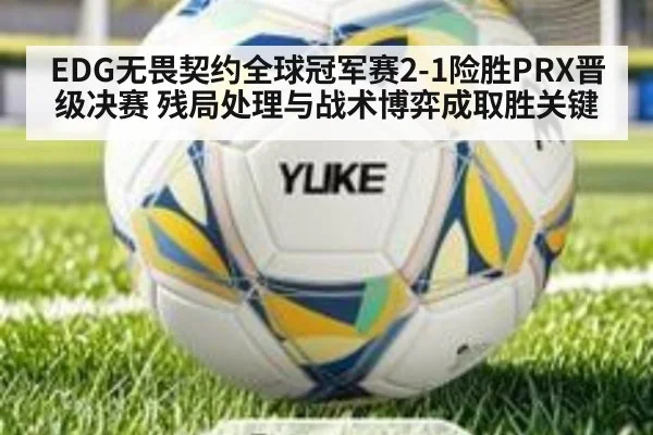 EDG无畏契约全球冠军赛2-1险胜PRX晋级决赛 残局处理与战术博弈成取胜关键（jiuyouhui）