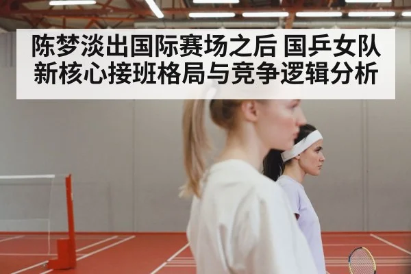 陈梦淡出国际赛场之后 国乒女队新核心接班格局与竞争逻辑分析